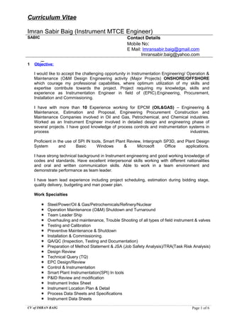Curriculum Vitae
Imran Sabir Baig (Instrument MTCE Engineer)
SABIC Contact Details
Mobile No:
E Mail: Imransabir.baig@gmail.com
Imransabir.baig@yahoo.com
1 Objective:
I would like to accept the challenging opportunity in Instrumentation Engineering/ Operation &
Maintenance (O&M Design Engineering activity (Major Projects) ONSHORE/OFFSHORE
which courage my professional capabilities, where optimum utilization of my skills and
expertise contribute towards the project. Project requiring my knowledge, skills and
experience as Instrumentation Engineer in field of (EPIC).Engineering, Procurement,
Installation and Commissioning.
I have with more than 10 Experience working for EPCM (OIL&GAS) – Engineering &
Maintenance, Estimation and Proposal, Engineering Procurement Construction and
Maintenance Companies involved in Oil and Gas, Petrochemical, and Chemical industries.
Worked as an Instrument Engineer involved in detailed design and engineering phase of
several projects. I have good knowledge of process controls and instrumentation systems in
process industries.
Proficient in the use of SPI IN tools, Smart Plant Review, Intergraph SP3D, and Plant Design
System and Basic Windows & Microsoft Office applications.
I have strong technical background in Instrument engineering and good working knowledge of
codes and standards. Have excellent interpersonal skills working with different nationalities
and oral and written communication skills. Able to work in a team environment and
demonstrate performance as team leader.
I have team lead experience including project scheduling, estimation during bidding stage,
quality delivery, budgeting and man power plan.
Work Specialties
 Steel/Power/Oil & Gas/Petrochemicals/Refinery/Nuclear
 Operation Maintenance (O&M) Shutdown and Turnaround
 Team Leader Ship
 Overhauling and maintenance, Trouble Shooting of all types of field instrument & valves
 Testing and Calibration
 Preventive Maintenance & Shutdown
 Installation & Commissioning.
 QA/QC (Inspection, Testing and Documentation)
 Preparation of Method Statement & JSA (Job Safety Analysis)/TRA(Task Risk Analysis)
 Design Review
 Technical Query (TQ)
 EPC Design/Review
 Control & Instrumentation
 Smart Plant Instrumentation(SPI) In tools
 P&ID Review and modification
 Instrument Index Sheet
 Instrument Location Plan & Detail
 Process Data Sheets and Specifications
 Instrument Data Sheets
CV of IMRAN BAIG Page 1 of 6
 