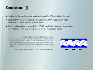 A.Zavada:Deﬁning&DeterminingthePropertiesoftheHumanSleepHomeostat
18
Conclusions (I)
• Frontal, use-dependent cortical areas are involved in SWA regulation the most.
• Occipital SWA has un-homeostatic characteristics. SWA response may not be
immediate to current demand in these areas.
• Due to clearly evident local subtleties of SWA regulation, there is no single, brain-
wide Process S, with serious implications for the two-process model.
Daan S, Beersma DGM & Borbély A Am. J. Physiol. 1984:246, R164.
 