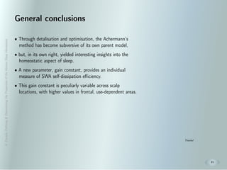 A.Zavada:Deﬁning&DeterminingthePropertiesoftheHumanSleepHomeostat
21
General conclusions
• Through detalisation and optimisation, the Achermann’s
method has become subversive of its own parent model,
• but, in its own right, yielded interesting insights into the
homeostatic aspect of sleep.
• A new parameter, gain constant, provides an individual
measure of SWA self-dissipation eﬃciency.
• This gain constant is peculiarly variable across scalp
locations, with higher values in frontal, use-dependent areas.
Thanks!
 