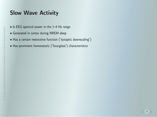 A.Zavada:Deﬁning&DeterminingthePropertiesoftheHumanSleepHomeostat
5
Slow Wave Activity
• Is EEG spectral power in the 1–4 Hz range
• Generated in cortex during NREM sleep
• Has a certain restorative function (“synaptic downscaling”)
• Has prominent homeostatic (“hourglass”) characteristics
 