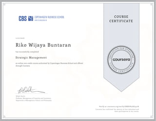EDUCA
T
ION FOR EVE
R
YONE
CO
U
R
S
E
C E R T I F
I
C
A
TE
COURSE
CERTIFICATE
11/21/2016
Riko Wijaya Buntaran
Strategic Management
an online non-credit course authorized by Copenhagen Business School and offered
through Coursera
has successfully completed
Robert Austin
Professor, Management of Creativity and Innovation
Department of Management, Politics, and Philosophy
Verify at coursera.org/verify/ENRUH5DG347H
Coursera has confirmed the identity of this individual and
their participation in the course.
 