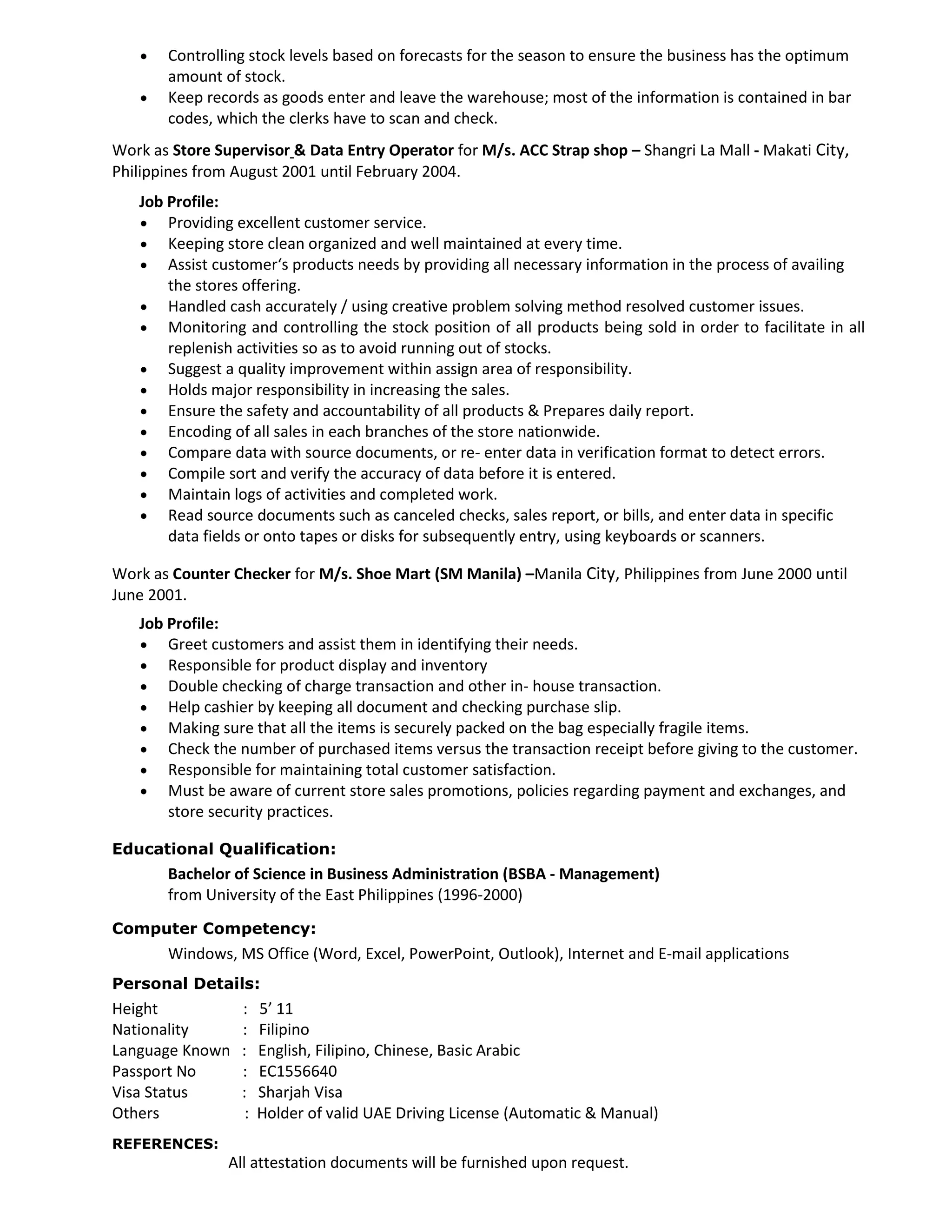  Controlling stock levels based on forecasts for the season to ensure the business has the optimum
amount of stock.
 Keep records as goods enter and leave the warehouse; most of the information is contained in bar
codes, which the clerks have to scan and check.
Work as Store Supervisor & Data Entry Operator for M/s. ACC Strap shop – Shangri La Mall - Makati City,
Philippines from August 2001 until February 2004.
Job Profile:
 Providing excellent customer service.
 Keeping store clean organized and well maintained at every time.
 Assist customer‘s products needs by providing all necessary information in the process of availing
the stores offering.
 Handled cash accurately / using creative problem solving method resolved customer issues.
 Monitoring and controlling the stock position of all products being sold in order to facilitate in all
replenish activities so as to avoid running out of stocks.
 Suggest a quality improvement within assign area of responsibility.
 Holds major responsibility in increasing the sales.
 Ensure the safety and accountability of all products & Prepares daily report.
 Encoding of all sales in each branches of the store nationwide.
 Compare data with source documents, or re- enter data in verification format to detect errors.
 Compile sort and verify the accuracy of data before it is entered.
 Maintain logs of activities and completed work.
 Read source documents such as canceled checks, sales report, or bills, and enter data in specific
data fields or onto tapes or disks for subsequently entry, using keyboards or scanners.
Work as Counter Checker for M/s. Shoe Mart (SM Manila) –Manila City, Philippines from June 2000 until
June 2001.
Job Profile:
 Greet customers and assist them in identifying their needs.
 Responsible for product display and inventory
 Double checking of charge transaction and other in- house transaction.
 Help cashier by keeping all document and checking purchase slip.
 Making sure that all the items is securely packed on the bag especially fragile items.
 Check the number of purchased items versus the transaction receipt before giving to the customer.
 Responsible for maintaining total customer satisfaction.
 Must be aware of current store sales promotions, policies regarding payment and exchanges, and
store security practices.
Educational Qualification:
Bachelor of Science in Business Administration (BSBA - Management)
from University of the East Philippines (1996-2000)
Computer Competency:
Windows, MS Office (Word, Excel, PowerPoint, Outlook), Internet and E-mail applications
Personal Details:
Height : 5’ 11
Nationality : Filipino
Language Known : English, Filipino, Chinese, Basic Arabic
Passport No : EC1556640
Visa Status : Sharjah Visa
Others : Holder of valid UAE Driving License (Automatic & Manual)
REFERENCES:
All attestation documents will be furnished upon request.
 