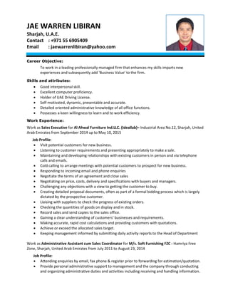 JAE WARREN LIBIRAN
Sharjah, U.A.E.
Contact : +971 55 6905409
Email : jaewarrenlibiran@yahoo.com
Career Objective:
To work in a leading professionally managed firm that enhances my skills imparts new
experiences and subsequently add ‘Business Value’ to the firm.
Skills and attributes:
 Good interpersonal skill.
 Excellent computer proficiency.
 Holder of UAE Driving License.
 Self-motivated, dynamic, presentable and accurate.
 Detailed oriented administrative knowledge of all office functions.
 Possesses a keen willingness to learn and to work efficiency.
Work Experience:
Work as Sales Executive for Al Ahwal Furniture Ind.LLC. (Ideallab)– Industrial Area No.12, Sharjah, United
Arab Emirates from September 2014 up to May 10, 2015
Job Profile:
 Visit potential customers for new business.
 Listening to customer requirements and presenting appropriately to make a sale.
 Maintaining and developing relationships with existing customers in person and via telephone
calls and emails.
 Cold calling to arrange meetings with potential customers to prospect for new business.
 Responding to incoming email and phone enquiries
 Negotiate the terms of an agreement and close sales
 Negotiating on price, costs, delivery and specifications with buyers and managers.
 Challenging any objections with a view to getting the customer to buy.
 Creating detailed proposal documents, often as part of a formal bidding process which is largely
dictated by the prospective customer.
 Liaising with suppliers to check the progress of existing orders.
 Checking the quantities of goods on display and in stock.
 Record sales and send copies to the sales office.
 Gaining a clear understanding of customers' businesses and requirements.
 Making accurate, rapid cost calculations and providing customers with quotations.
 Achieve or exceed the allocated sales target.
 Keeping management informed by submitting daily activity reports to the Head of Department
Work as Administrative Assistant cum Sales Coordinator for M/s. Soft Furnishing FZC - Hamriya Free
Zone, Sharjah, United Arab Emirates from July 2011 to August 23, 2014
Job Profile:
 Attending enquiries by email, fax phone & register prior to forwarding for estimation/quotation.
 Provide personal administrative support to management and the company through conducting
and organizing administrative duties and activities including receiving and handling information.
 