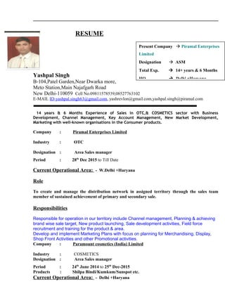 RESUME
Yashpal Singh
B-104,Patel Garden,Near Dwarka more,
Meto Station,Main Najafgarh Road
New Delhi-110059 Cell No.09811578539,08527763102
E-MAIL ID-yashpal.singh63@gmail.com, yashrevlon@gmail.com,yashpal.singh@piramal.com
14 years & 6 Months Experience of Sales in OTC,& COSMETICS sector with Business
Development, Channel Management, Key Account Management, New Market Development,
Marketing with well-known organisations in the Consumer products.
Company : Piramal Enterprises Limited
Industry : OTC
Designation : Area Sales manager
Period : 28th
Dec 2015 to Till Date
Current Operational Area: - W.Delhi +Haryana
Role
To create and manage the distribution network in assigned territory through the sales team
member of sustained achievement of primary and secondary sale.
Responsibilities
Responsible for operation in our territory include Channel management, Planning & achieving
brand wise sale target, New product launching, Sale development activities, Field force
recruitment and training for the product & area.
Develop and implement Marketing Plans with focus on planning for Merchandising, Display,
Shop Front Activities and other Promotional activities.
Company : Paramount cosmetics (India) Limited
Industry : COSMETICS
Designation : Area Sales manager
Period : 24th
June 2014 to 25th
Dec-2015
Products : Shilpa Bindi/Kumkum/Sunspot etc.
Current Operational Area: - Delhi +Haryana
Present Company  Piramal Enterprises
Limited
Designation  ASM
Total Exp.  14+ years & 6 Months
HO  Delhi +Haryana
 