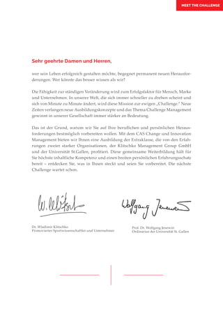 MEET THE CHALLENGE
Sehr geehrte Damen und Herren,
wer sein Leben erfolgreich gestalten möchte, begegnet permanent neuen Herausfor-
derungen. Wer könnte das besser wissen als wir?
Die Fähigkeit zur ständigen Veränderung wird zum Erfolgsfaktor für Mensch, Marke
und Unternehmen. In unserer Welt, die sich immer schneller zu drehen scheint und
sich von Minute zu Minute ändert, wird diese Mission zur ewigen „Challenge.“ Neue
Zeiten verlangen neue Ausbildungskonzepte und das Thema Challenge Management
gewinnt in unserer Gesellschaft immer stärker an Bedeutung.
Das ist der Grund, warum wir Sie auf Ihre beruflichen und persönlichen Heraus-
forderungen bestmöglich vorbereiten wollen. Mit dem CAS Change und Innovation
Management bieten wir Ihnen eine Ausbildung der Extraklasse, die von den Erfah-
rungen zweier starker Organisationen, der Klitschko Management Group GmbH
und der Universität St.Gallen, profitiert. Diese gemeinsame Weiterbildung hält für
Sie höchste inhaltliche Kompetenz und einen breiten persönlichen Erfahrungsschatz
bereit – entdecken Sie, was in Ihnen steckt und seien Sie vorbereitet. Die nächste
Challenge wartet schon.
Prof. Dr. Wolfgang Jenewin
Ordinarius der Universität St. Gallen
Dr. Wladimir Klitschko
Promovierter Sportwissenschaftler und Unternehmer
 