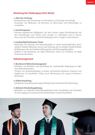 INHALTE
Mastering the Challenging VUCA World
>> Meet the Challenge
·	Kennenlernen und Anwendung von Prinzipien zur Erzielung eines Erfolgs
·	Evaluation von Methoden, um Barrieren zu überwinden und Rückschläge zu
	verarbeiten
>> Sozialkompetenz
·	Erlernen emphatischer Fähigkeiten, die dazu dienen, eigene Handlungsziele mit
	den Einstellungen und Werten einer Gruppe zu verknüpfen und in diesem
	 Sinne auch das Verhalten und die Einstellungen dieser Gruppe zu beeinflussen
>> Leading High Performance Teams
·	Bedeutung von Führung und Zusammenarbeit in einem herausfordernden, dyna-
	 mischen Umfeld; Erklärung, warum auch Führung sich im stetigen Wandel befindet
·	Einführung in die verschiedenen Führungsstile und Führungsphilosophien
·	Einblick in die Bedeutung von High Performance Teams zur Erzielung von High
	 Performance Resultaten
Selbstmanagement
>> Resilience & Motivationsmanagement
·	Definition von Resilience und Darstellung der zunehmenden Bedeutung im tägli-
	 chen (Wirtschafts-)Leben
·	Analyse von Zusammenhängen zwischen individuellen Resilience Faktoren und
	 Ergebnissen im beruflichen Alltag sowie Bestimmung des eigenen Resilience-
	Quotienten
>> Selbstvermarktung
·	Erfolgreiche Vermarktung des eigenen Brands durch emotionale Personifizierung
>> Rationale Entscheidungsfindung
·	Methoden zur rationalen Entscheidungsfindung unter Unsicherheit und Techniken
	für den Umgang mit asymmetrischen Informationen und Emotionalitäten
© Denis Ignatov
 