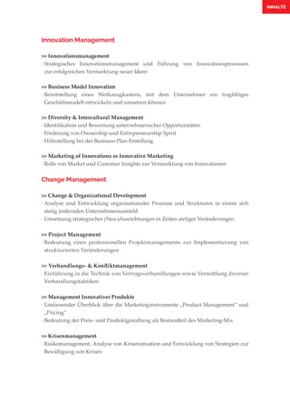 Innovation Management
>> Innovationsmanagement
·	Strategisches Innovationsmanagement und Führung von Innovationsprozessen
	 zur erfolgreichen Vermarktung neuer Ideen
>> Business Model Innovation
·	Bereitstellung eines Werkzeugkastens, mit dem Unternehmer ein tragfähiges
	 Geschäftsmodell entwickeln und umsetzen können
>> Diversity & Intercultural Management
·	Identifikation und Bewertung unternehmerischer Opportunitäten
·	Förderung von Ownership und Entrepreneurship Spirit
·	Hilfestellung bei der Business-Plan-Erstellung
>> Marketing of Innovations or Innovative Marketing
·	Rolle von Market und Customer Insights zur Vermarktung von Innovationen
Change Management
>> Change & Organizational Development
·	Analyse und Entwicklung organisationaler Prozesse und Strukturen in einem sich
	 stetig ändernden Unternehmensumfeld
·	Umsetzung strategischer (Neu-)Ausrichtungen in Zeiten stetiger Veränderungen
>> Project Management
·	Bedeutung eines professionellen Projektmanagements zur Implementierung von
	 strukturierten Veränderungen
>> Verhandlungs- & Konfliktmanagement
·	Einführung in die Technik von Vertragsverhandlungen sowie Vermittlung diverser
	Verhandlungstaktiken
>> Management Innovativer Produkte
·	Umfassender Überblick über die Marketinginstrumente „Product Management“ und
	„Pricing“
·	Bedeutung der Preis- und Produktgestaltung als Bestandteil des Marketing-Mix
>> Krisenmanagement
·	Risikomanagement, Analyse von Krisensituation und Entwicklung von Strategien zur
	 Bewältigung von Krisen
INHALTE
 