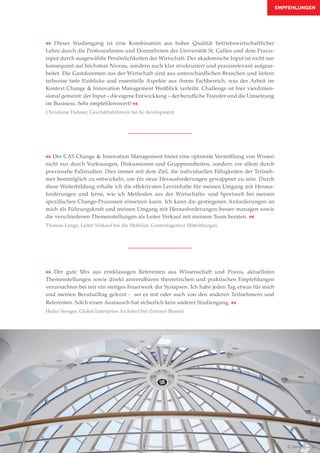 EMPFEHLUNGEN
>> Der gute Mix aus erstklassigen Referenten aus Wissenschaft und Praxis, aktuellsten
Themenstellungen sowie direkt anwendbaren theoretischen und praktischen Empfehlungen
verursachten bei mir ein stetiges Feuerwerk der Synapsen. Ich habe jeden Tag etwas für mich
und meinen Berufsalltag gelernt - sei es mit oder auch von den anderen Teilnehmern und
Referenten. Solch einen Austausch hat sicherlich kein anderer Studiengang. <<
Heiko Stenger, Global Enterprise Architect bei Zimmer Biomet
>> Der CAS Change & Innovation Management bietet eine optimale Vermittlung von Wissen
nicht nur durch Vorlesungen, Diskussionen und Gruppenarbeiten, sondern vor allem durch
praxisnahe Fallstudien. Dies immer mit dem Ziel, die individuellen Fähigkeiten der Teilneh-
mer bestmöglich zu entwickeln, um für neue Herausforderungen gewappnet zu sein. Durch
diese Weiterbildung erhalte ich die effektivsten Lerninhalte für meinen Umgang mit Heraus-
forderungen und lerne, wie ich Methoden aus der Wirtschafts- und Sportwelt bei meinen
spezifischen Change-Prozessen einsetzen kann. Ich kann die gestiegenen Anforderungen an
mich als Führungskraft und meinen Umgang mit Herausforderungen besser managen sowie
die verschiedenen Themenstellungen als Leiter Verkauf mit meinem Team beraten. <<
Thomas Lange, Leiter Verkauf bei die Mobiliar, Generalagentur Mittelthurgau
>> Dieser Studiengang ist eine Kombination aus hoher Qualität betriebswirtschaftlicher
Lehre durch die ProfessorInnen und DozentInnen der Universität St. Gallen und dem Praxis-
input durch ausgewählte Persönlichkeiten der Wirtschaft. Der akademische Input ist nicht nur
konsequent auf höchstem Niveau, sondern auch klar strukturiert und praxisrelevant aufgear-
beitet. Die Gastdozenten aus der Wirtschaft sind aus unterschiedlichen Branchen und liefern
teilweise tiefe Einblicke und essentielle Aspekte aus ihrem Fachbereich, was der Arbeit im
Kontext Change & Innovation Management Weitblick verleiht. Challenge ist hier vierdimen-
sional gemeint: der Input – die eigene Entwicklung – der berufliche Transfer und die Umsetzung
im Business. Sehr empfehlenswert! <<
Christiane Hahner, Geschäftsführerin bei bc development
© Denis Ignatov
 