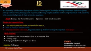 Fiona Rosline Dooland
People Relations Associate (HR)
Voice touch: +91 9591293805
: 3-5 lakh
ROLE : Business Development Executive – 2 positions – Only female candidates
Hi,
• We are looking for a business development executive for a Bangalore based firm offering Architecture, Interior design and
turnkey solutions. Strict planning; quick execution; and solving complex problems are how our professionals work. Creativity
is the constant background of whatever mission undertaken.
Duties and responsibilities:
 Lead generation through online media and other sources
 Must be willing to meet the clients
 Setup appointments with clients, Negotiate and set up deadlines for project completion, Team player
Skills required:
 Graduate with one year experience from an architectural firm
 Socially adept
• Language to be known –English and Hindi
Industry: Architecture
Job location: Indira Nagar
 