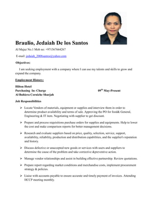 Braulio, Jedaiah De los Santos
Al Majaz No.1 Mob no: +971567664267
E-mail: jedaiah_2008santos@yahoo.com
Objectives:
I am seeking employment with a company where I can use my talents and skills to grow and
expand the company.
Employment History:
Hilton Hotel
Purchasing In- Charge 09th
May-Present
Al Buhiera Corniche Sharjah
Job Responsibilities
 Locate Vendors of materials, equipment or supplies and interview them in order to
determine product availability and terms of sale. Approving the PO for food& General,
Engineering & IT item. Negotiating with supplier to get discount.
 Prepare and process requisitions purchase orders for supplies and equipments. Help to lower
the cost and make comparison reports for better management decisions.
 Research and evaluate suppliers based on price, quality, selection, service, support,
availability, reliability, production and distribution capabilities, and the supplier's reputation
and history.
 Discuss defective or unaccepted new goods or services with users and suppliers to
determine the cause of the problem and take corrective &preventive action.
 Manage vendor relationships and assist in building effective partnership. Review quotations.
 Prepare report regarding market conditions and merchandise costs, implement procurement
strategy & policies.
 Liaise with accounts payable to ensure accurate and timely payment of invoices. Attending
HCCP meeting monthly.
 