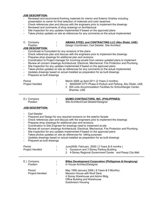 JOB DESCRIPTION:
- Reviewed and recommend finishing materials for interior and Exterior finishes including
presentation to owner for final selection of materials and color swatches
- Check references plan and discuss with the engineers prior to implement the drawings
- Reviewed and comments of shop drawings on Architectural
- Site Inspection for any updates implemented if based on the approved plans
- Takes photos updates on site as references for any comments on the actual implemented
C. Company : AMANA STEEL and CONTRACTING LLC (Abu Dhabi, UAE)
Position : Design Coordinator, Cad Detailer, Site Architect
JOB DESCRIPTION:
- Coordinate to Consultant for any revisions of the plans
- Check references plan and discuss with the engineers prior to implement the drawings
- Prepares shop drawings for additional plan and revisions
- Coordination to Project manager for incoming emails from owners updated plans to implement
- Review all concern drawings Architectural, Electrical, Mechanical. Fire Protection and Plumbing
- Site Inspection for any updates implemented if based on the approved plans
- Takes photos updates on site as references for any comments on the actual implemented
- Updates drawings based on actual installed as preparation for as built drawings
- Prepared as built drawings
Period : March 2009 up April 2011 (2 Years 2 months)
Project Handled : 1. MASDAR CITY-Phase A Podium and Parking, Abu Dhabi, UAE
2 500 units Accommodation Facilities for Schlumberger Center,
Shamka, UAE
____________________________________________________________________________________
D.) Company : IZUMO CONTRACTORS, INC. (PHILIPPINES)
Position : Site Architect//Cad Detailer/Designer
JOB DESCRIPTION:
- Cad Detailer
- Prepared and Design for any required revisions on the exterior facade
- Check references plan and discuss with the engineers prior to implement the drawings
- Prepares shop drawings for additional plan and revisions
- Coordination to Site Engineer for drawings need to implement at site
- Review all concern drawings Architectural, Electrical, Mechanical. Fire Protection and Plumbing
- Site Inspection for any updates implemented if based on the approved plans
- Takes photos updates on site as references for billing purposes
- Updates drawings based on actual installed as preparation for as built drawings
- Prepared as built drawings
Period : June2006- February 2009 ( 2 Years & 8 months )
Project Handled : 1. Gynasium and 3 Storey Parking Building
2. 4-Storey Regional Government Center and Pasay City Mall
_______________________________________________________________________________________
E.) Company : Billex Development Corporation (Philippines & Hongkong)
Position : In House Architect/Designer
Period : May 1995-January 2006 ( 8 Years & 5 Months)
Project Handled : Mansion House with Roof Deck
4 Storey Warehouse and Admin Bldg
Office Building and Warehouse
Subdivision Housing
 