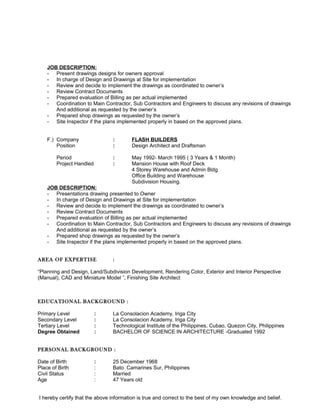 JOB DESCRIPTION:
- Present drawings designs for owners approval
- In charge of Design and Drawings at Site for implementation
- Review and decide to implement the drawings as coordinated to owner’s
- Review Contract Documents
- Prepared evaluation of Billing as per actual implemented
- Coordination to Main Contractor, Sub Contractors and Engineers to discuss any revisions of drawings
And additional as requested by the owner’s
- Prepared shop drawings as requested by the owner’s
- Site Inspector if the plans implemented properly in based on the approved plans.
F.) Company : FLASH BUILDERS
Position : Design Architect and Draftsman
Period : May 1992- March 1995 ( 3 Years & 1 Month)
Project Handled : Mansion House with Roof Deck
4 Storey Warehouse and Admin Bldg
Office Building and Warehouse
Subdivision Housing.
JOB DESCRIPTION:
- Presentations drawing presented to Owner
- In charge of Design and Drawings at Site for implementation
- Review and decide to implement the drawings as coordinated to owner’s
- Review Contract Documents
- Prepared evaluation of Billing as per actual implemented
- Coordination to Main Contractor, Sub Contractors and Engineers to discuss any revisions of drawings
And additional as requested by the owner’s
- Prepared shop drawings as requested by the owner’s
- Site Inspector if the plans implemented properly in based on the approved plans.
AREA OF EXPERTISE :
“Planning and Design, Land/Subdivision Development, Rendering Color, Exterior and Interior Perspective
(Manual), CAD and Miniature Model ”, Finishing Site Architect
EDUCATIONAL BACKGROUND :
Primary Level : La Consolacion Academy, Iriga City
Secondary Level : La Consolacion Academy, Iriga City
Tertiary Level : Technological Institute of the Philippines, Cubao, Quezon City, Philippines
Degree Obtained : BACHELOR OF SCIENCE IN ARCHITECTURE -Graduated 1992
PERSONAL BACKGROUND :
Date of Birth : 25 December 1968
Place of Birth : Bato Camarines Sur, Philippines
Civil Status : Married
Age : 47 Years old
I hereby certify that the above information is true and correct to the best of my own knowledge and belief.
 