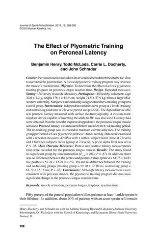 288
Journal of Sport Rehabilitation, 2010, 19, 288-300
© 2010 Human Kinetics, Inc.
Henry, Docherty, and Schrader are with the Athletic Training Research Laboratory, Indiana University,
Bloomington, IN. McLoda is with the School of Kinesiology and Recreation, Illinois State University,
Normal, IL.
The Effect of Plyometric Training
on Peroneal Latency
Benjamin Henry,Todd McLoda, Carrie L. Docherty,
and John Schrader
Context: Peroneal reaction to sudden inversion has been determined to be too slow
to overcome the joint motion.A focused plyometric training program may decrease
the muscle’s reaction time. Objective: To determine the effect of a 6-wk plyometric
training program on peroneus longus reaction time. Design: Repeated measures.
Setting: University research laboratory. Participants: 48 healthy volunteers (age
20.0 ± 1.2 y, height 176.1 ± 16.9 cm, weight 74.5 ± 27.9 kg) from a large Mid-
western university. Subjects were randomly assigned to either a training group or a
control group. Interventions: Independent variables were group at 2 levels (training
and no training) and time at 2 levels (pretest and posttest). The dependent variable
was peroneal latency measured with surface electromyography. A custom-made
trapdoor device capable of inverting the ankle to 30° was also used. Latency data
were obtained from the time the trapdoor dropped until the peroneus longus muscle
activated. Peroneal latency was measured before and after the 6-wk training period.
The no-training group was instructed to maintain current activities. The training
group performed a 6-wk plyometric protocol 3 times weekly. Data were examined
with a repeated-measures ANOVA with 1 within-subject factor (time at 2 levels)
and 1 between-subjects factor (group at 2 levels). A priori alpha level was set at
P ≤ .05. Main Outcome Measures: Pretest and posttest latency measurements
(ms) were recorded for the peroneus longus muscle. Results: The study found
no significant group-by-time interaction (F1,46
= 0.03, P = .87). In addition, there
was no difference between the pretest and posttest values (pretest = 61.76 ± 14.81
ms, posttest = 59.24 ± 12.28 ms; P = .18) and no difference between the training
and no-training groups (training group = 59.10 ± 12.18 ms, no-training group =
61.79 ± 15.18 ms; P = .43). Conclusions: Although latency measurements were
consistent with previous studies, the plyometric training program did not cause
significant change in the peroneus longus reaction time.
Keywords: muscle activation, peroneus longus, trapdoor, reaction time
Fifty percent of the general population will experience at least 1 ankle sprain in
their lifetime.1
In addition, about 20% of patients with an acute sprain will remain
 