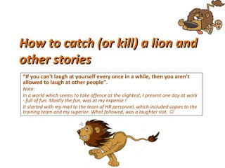 How to catch (or kill) a lion andHow to catch (or kill) a lion and
other storiesother stories
“If you can't laugh at yourself every once in a while, then you aren't 
allowed to laugh at other people”.
Note:
In a world which seems to take offence at the slightest, I present one day at work
- full of fun. Mostly the fun, was at my expense !
It started with my mail to the team of HR personnel, which included copies to the
training team and my superior. What followed, was a laughter riot. 
 