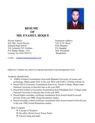 RESUME
OF
MD. ENAMUL HOQUE
Present Address: Permanent Address:
S/O: Md. Anwar Hossen Vill: V.I.P. Road
Solmaid High School Post: Bauphal
Vill: Solmaid, P.O: Gulshan P.S: Bauphal
P.S: Badda, Dhaka -1212. Dist: Patuakhali
Contact: No: 01817643115 Bangladesh
e-mail : enamul.mamun@yahoo.com
Objective: Explore my career as corporate personal in top management level.
Academic Qualification:
• EMBA (Finance) Examination from atish Dipankar University of science and
technology, Dhaka under UGC in the year 2014 with CGPA 3.33(Out of Scale 4).
• Passed M.S.S Economics Examination from Govt. Titumir College, Dhaka under
National University in Second Class in the year 2005.
• Passed B.S.S (Hon’s) Economics Examination from Patuakhali Govt. College under
National University in Second class in the year 2003.
• Passed higher secondary certificate examination from Jessore board in second
division in the year 2000, Group Humanities studies.
• Passed secondary school certificate examination from Jessore board in first division
in the year 1998, Group Humanities studies.
Skill: Computer
 Concept of Windows
 Ms office (Word, Excel, Power Point)
 Internet using and email.
 