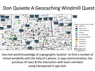 Don Quixote A Geocaching Windmill Quest.
Use real-world knowledge of a geographic location to find a number of
virtual windmills with the help of a phone, in app communication, live
purchase of clues & the interaction with team members
using interspaced in app chat.
 