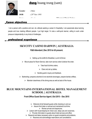 Career objectives
I am a person with a positive and can- do- attitude seeking a career In Hospitality. I am passionate about serving
people and love meeting different people. I put high target. I’m also a self-quick learner, willing to work under
pressure independently in any kinds of challenges.
professional experience
SKYCITY CASINO DARWIN | AUSTRALIA
F&B Attendant | Dec 2015 to till present.
 Setting up the buffet for Breakfast, Lunch & Dinner.
 Mis-en-place for Room Service, take room service order & deliver the order.
 Take food & drinks orders.
 Clear and set up tables.
 Handle guest’s inquiry and feedback.
 Bartending- prepares alcoholic & non-alcoholic beverages, prepare barista coffees.
 Maintain cleanliness of the dining area as well as back of the house.
BLUE MOUNTAINS INTERNATIONAL HOTEL MANAGEMENT
SCHOOL | AUSTRALIA
Front Office Guest Service Agent | Oct 2015 – Dec 2015
 Welcome & bid farewell guests while checking in and out.
 Assure front desk is manned and maintained at all time.
 Review arrivals and departures.
 Liaison with house-keeping for check outs, sleep outs and vacancies.
 Provide information to guests about hotel services and offers
 Respond and takes necessary action on guest complaints and problems.
 Receives and acknowledge reservations and cancellations
dang hoang trung (sam)
Gender : Male
DOB : 29th
Nov 1995
Status : Single 91liverpool Street, Sydney
 