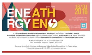 Το Chicago Athenaeum, Museum for Architecture Art and Design σε συνεργασία με το European Centre for
Architecture, Art, Design and Urban Studies παρουσιάζουν για 6η συνεχή χρονιά το “Energy Athens 2016” και σας προσκαλούν
στα εγκαίνια που θα πραγματοποιηθούν το Σάββατο 16 Ιανουαρίου 2016 και ώρα 20.00, στο Contemporary Space Athens
Η έκθεση θα διαρκέσει έως τις 29 Φεβρουαρίου 2016
Ώρες λειτουργίας: Τετάρτη με Κυριακή 14.00-21.00
European Centre for Architecture, Art, Design and Urban Studies: Μητροπόλεως 74, Πλάκα, Αθήνα,
Τηλέφωνο επικοινωνίας: 210 34 28511, www.europeanarch.eu
Πρόσκληση
The European Centre
Contemporary Space Athens
 