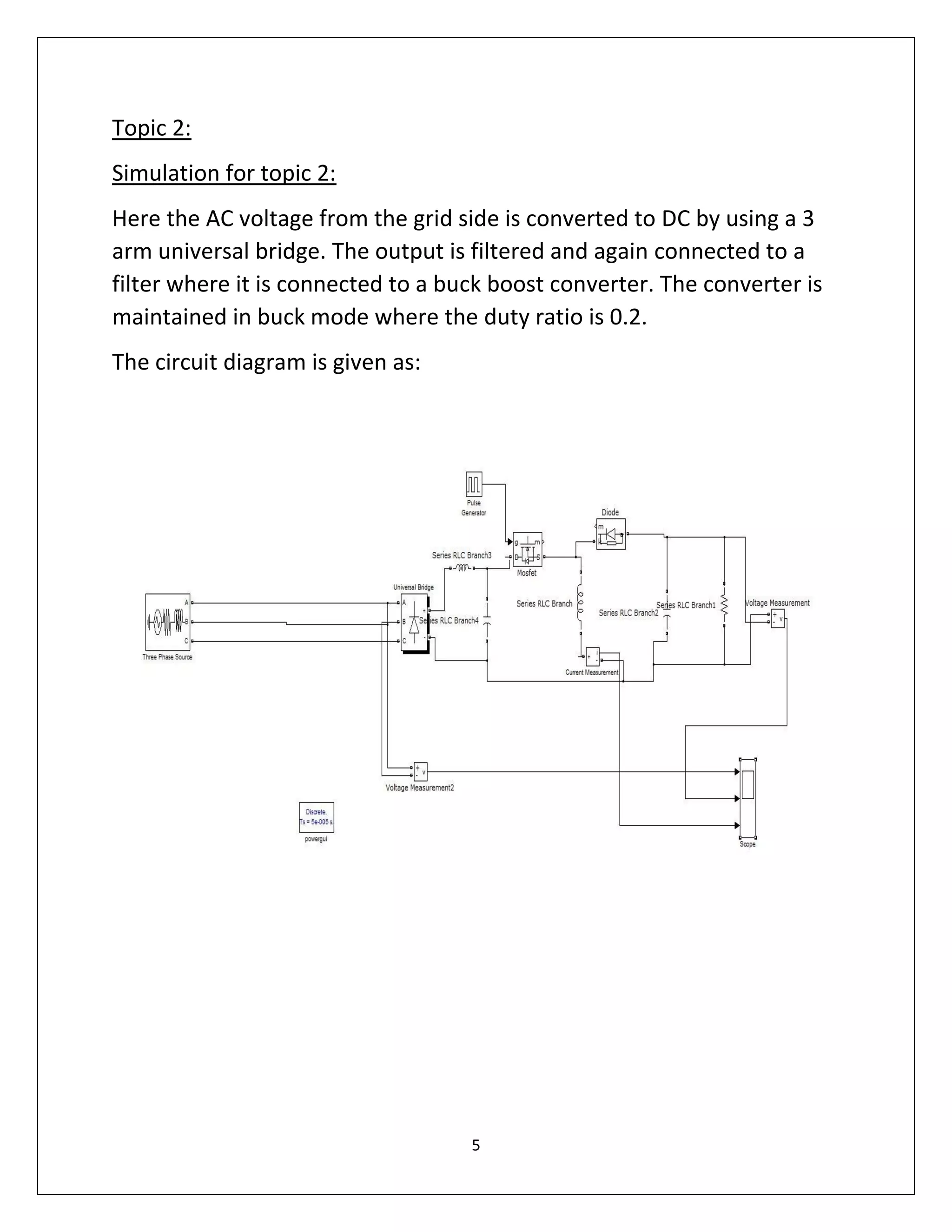 5
Topic 2:
Simulation for topic 2:
Here the AC voltage from the grid side is converted to DC by using a 3
arm universal bridge. The output is filtered and again connected to a
filter where it is connected to a buck boost converter. The converter is
maintained in buck mode where the duty ratio is 0.2.
The circuit diagram is given as:
 