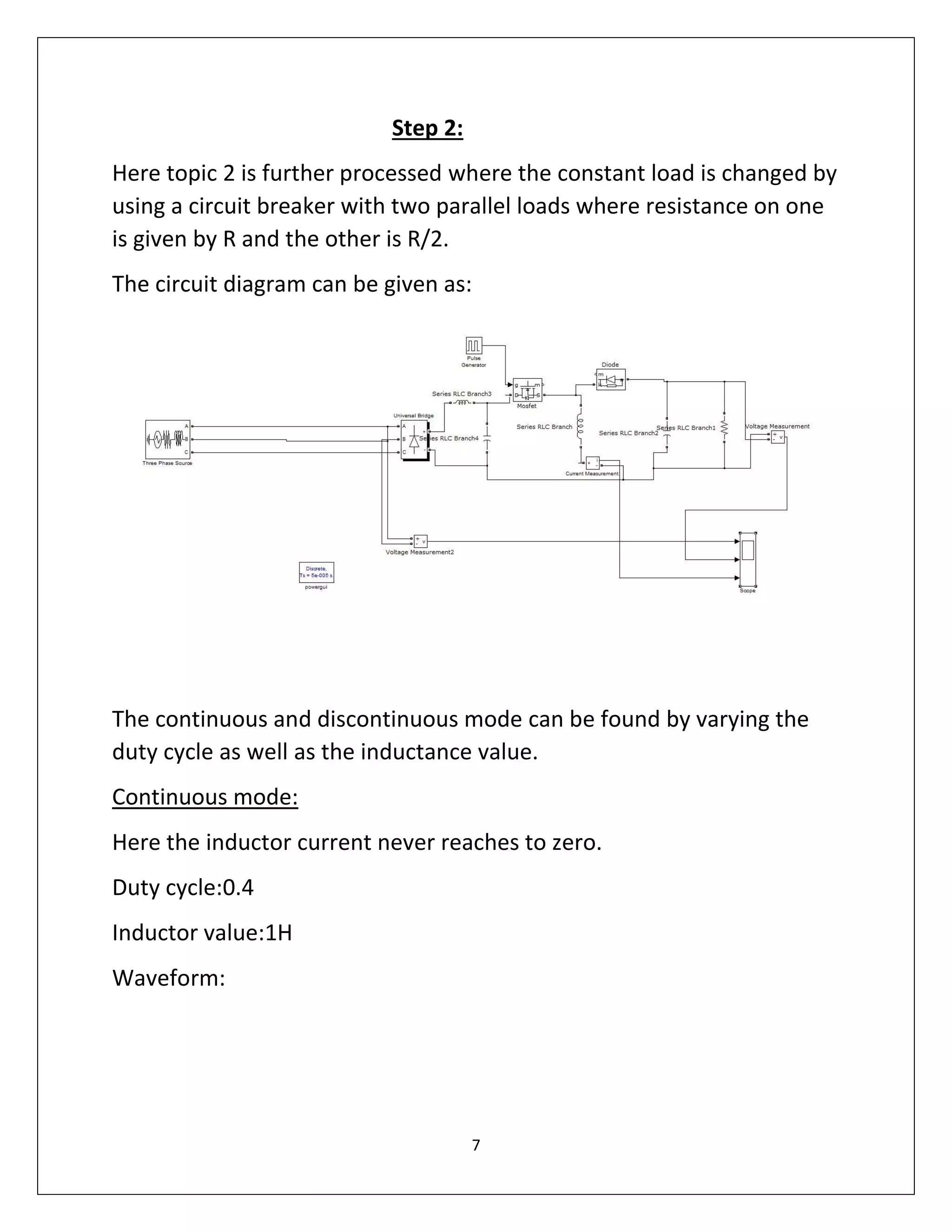7
Step 2:
Here topic 2 is further processed where the constant load is changed by
using a circuit breaker with two parallel loads where resistance on one
is given by R and the other is R/2.
The circuit diagram can be given as:
The continuous and discontinuous mode can be found by varying the
duty cycle as well as the inductance value.
Continuous mode:
Here the inductor current never reaches to zero.
Duty cycle:0.4
Inductor value:1H
Waveform:
 