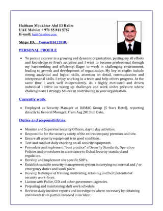 Haitham Moukhtar Abd El Halim
UAE Mobile: + 971 55 811 5767
E-mail: haithf@yahoo.com
Skype ID. Youssef16122010.
PERSONAL PROFILE
• To pursue a career in a growing and dynamic organization, putting my all efforts
and knowledge to firm’s activities and I want to become professional through
my hardworking and efficiency. Eager to work in challenging environment,
leading to growth and development of organization. My key strengths include
strong analytical and logical skills, attention on detail, communication and
interpersonal skills. I enjoy working in a team and help others progress. At the
same time I work well independently. As a highly motivated and driven
individual I strive on taking up challenges and work under pressure where
challenges are I strongly believe in contributing in your organization.
Currently work.
• Employed as Security Manager at DAMAC Group (5 Stars Hotel), reporting
directly to General Manager. From Aug 2013 till Date.
Duties and responsibilities.
• Monitor and Supervise Security Officers, day to day activities.
• Responsible for the security safety of the entire company premises and site.
• Ensure all security equipment is in good condition.
• Test and conduct daily checking on all security equipment.
• Formulate and implement “best practice” of Security Standards, Operation
Policies and procedures in accordance to Dubai Security standard and
regulation.
• Develop and implement site specific SOP’s.
• Establish suitable security management system in carrying out normal and / or
emergency duties and work place.
• Develop technique of training, motivating, retaining and best potential of
security work-force.
• Liaison with Police, CID and other government agencies.
• Preparing and maintaining shift work schedule.
• Reviews daily incident reports and investigates where necessary by obtaining
statements from parties involved in incident.
 