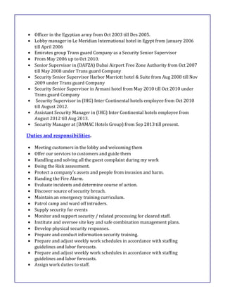 • Officer in the Egyptian army from Oct 2003 till Des 2005.
• Lobby manager in Le Meridian International hotel in Egypt from January 2006
till April 2006
• Emirates group Trans guard Company as a Security Senior Supervisor
• From May 2006 up to Oct 2010.
• Senior Supervisor in (DAFZA) Dubai Airport Free Zone Authority from Oct 2007
till May 2008 under Trans guard Company
• Security Senior Supervisor Harbor Marriott hotel & Suite from Aug 2008 till Nov
2009 under Trans guard Company
• Security Senior Supervisor in Armani hotel from May 2010 till Oct 2010 under
Trans guard Company
• Security Supervisor in (IHG) Inter Continental hotels employee from Oct 2010
till August 2012.
• Assistant Security Manager in (IHG) Inter Continental hotels employee from
August 2012 till Aug 2013.
• Security Manager at (DAMAC Hotels Group) from Sep 2013 till present.
Duties and responsibilities.
• Meeting customers in the lobby and welcoming them
• Offer our services to customers and guide them
• Handling and solving all the guest complaint during my work
• Doing the Risk assessment.
• Protect a company’s assets and people from invasion and harm.
• Handing the Fire Alarm.
• Evaluate incidents and determine course of action.
• Discover source of security breach.
• Maintain an emergency training curriculum.
• Patrol camp and ward off intruders.
• Supply security for events
• Monitor and support security / related processing for cleared staff.
• Institute and oversee site key and safe combination management plans.
• Develop physical security responses.
• Prepare and conduct information security training.
• Prepare and adjust weekly work schedules in accordance with staffing
guidelines and labor forecasts.
• Prepare and adjust weekly work schedules in accordance with staffing
guidelines and labor forecasts.
• Assign work duties to staff.
 