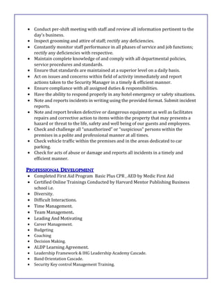 • Conduct per-shift meeting with staff and review all information pertinent to the
day's business.
• Inspect grooming and attire of staff; rectify any deficiencies.
• Constantly monitor staff performance in all phases of service and job functions;
rectify any deficiencies with respective.
• Maintain complete knowledge of and comply with all departmental policies,
service procedures and standards.
• Ensure that standards are maintained at a superior level on a daily basis.
• Act on issues and concerns within field of activity immediately and report
actions taken to the Security Manager in a timely & efficient manner.
• Ensure compliance with all assigned duties & responsibilities.
• Have the ability to respond properly in any hotel emergency or safety situations.
• Note and reports incidents in writing using the provided format. Submit incident
reports.
• Note and report broken defective or dangerous equipment as well as facilitates
repairs and corrective action to items within the property that may presents a
hazard or threat to the life, safety and well being of our guests and employees.
• Check and challenge all “unauthorized” or “suspicious” persons within the
premises in a polite and professional manner at all times.
• Check vehicle traffic within the premises and in the areas dedicated to car
parking.
• Check for acts of abuse or damage and reports all incidents in a timely and
efficient manner.
PPROFESSIONALROFESSIONAL DDEVELOPMENTEVELOPMENT
• Completed First Aid Program Basic Plus CPR , AED by Medic First Aid
• Certified Online Trainings Conducted by Harvard Mentor Publishing Business
school i.e.
• Diversity.
• Difficult Interactions.
• Time Management.
• Team Management.
• Leading And Motivating
• Career Management.
• Budgeting
• Coaching
• Decision Making.
• ALDP Learning Agreement.
• Leadership Framework & IHG Leadership Academy Cascade.
• Band Orientation Cascade.
• Security Key control Management Training.
 