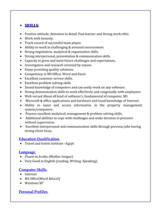 •• SKILLSSKILLS::
• Positive attitude, Attention to detail, Fast learner and Strong work ethic.
• Work with honesty.
• Track record of successful team player.
• Ability to work in challenging & stressed environment.
• Strong negotiation, analytical & organization skills.
• Strong interpersonal, presentation & communication skills
• Capacity to grow and meet future challenges and expectations.
• Investigative and research oriented by nature.
• Enjoy providing quality solutions.
• Competency in MS Office, Word and Excel.
• Excellent customer service skills.
• Excellent problem solving skills
• Sound knowledge of computers and can easily work on any software.
• Strong demonstration skills to work effectively and congenially with employees
• Well-versed About all kind of software’s, fundamental of computer, MS
• Microsoft & office applications and hardware and Good knowledge of Internet.
• Ability to input and access information in the property management
system/computers.
• Possess excellent analytical, management & problem solving skills.
• Additional abilities to cope with challenges and make decision in pressure
without supervision.
• Excellent interpersonal and communication skills through previous jobs having
strong client focus.
Education Qualification
• Travel and hotels institute –Egypt
Language
• Fluent in Arabic (Mother tongue)
• Very Good in English (reading .Writing .Speaking)
Computer Skills
• Internet
• MS Office(Word &Excel)
• Windows XP
Personal Profiles:
 