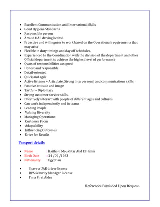 • Excellent Communication and International Skills
• Good Hygiene Standards
• Responsible person
• A valid UAE driving license
• Proactive and willingness to work based on the Operational requirements that
may arise
• Flexible in duty timings and day off schedules.
• Experienced In the Coordination with the division of the department and other
Official department to achieve the highest level of performance
• Owns of responsibilities assigned
• Honest and responsible
• Detail-oriented
• Quick and agile
• Active listener – Articulate. Strong interpersonal and communications skills
• Positive attitude and image
• Tactful – Diplomacy
• Strong customer service skills.
• Effectively interact with people of different ages and cultures
• Can work independently and in teams
• Leading People
• Valuing Diversity
• Managing Operations
• Customer Focus
• Adaptability
• Influencing Outcomes
• Drive for Results
Passport details
• Name : Haitham Moukhtar Abd El Halim
• Birth Date : 24 /09 /1983
• Nationality : Egyptian
• I have a UAE driver license
• DPS Security Manager License
• I’m a First Aider
References Furnished Upon Request.
 