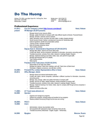 Page1of2
Do Thu Huong
Address: P1b, B5/9, Luong Ngoc Quyen Str., Ha Dong Dist., Hanoi Mobile phone: +84 93 2244 721
Date of birth: 21/07/1983
Marital status: 2 children
Telephone: +84 4 3854 8302
Email: dothuhuong83@gmail.com
Professional Experience
07.2012 -
present
Coc Coc Company Limited (http://coccoc.com/about/)
HR Manager (03.2013-present)
Hanoi, Vietnam
- Manage internal human resource affairs
- Manage, update information of company staff, make different reports to Director, Financial Director
- Manage, edit labor, seasonal, service contracts
- Salary calculating, bonus, promotion and other relate to salary changing decision
- Social insurance (social, medical, unemployment insurance for Vietnamese staff)
- Internal regulations, benefit and compensation policies
- Training courses, motivation activities
- Build and develop enterprise culture
- Team building activities
Deputy Head of Administrative Department (07.2012-02.2013)
- Manage office affairs, observe and ensure office order
- Contact with clients, service companies, authorities for information, documents, accounting works
- Translate documents, contracts, forms, letter, interpret in meetings (English, Russian)
- Manage, implement booking of air tickets, hotels, visas, work permit for expat staffs
- Manage administrative team (8-12 people)
- Team building activities
- Make reports
President of the Trade Union (10.2012-02.2014)
- Responsible for all Trade Union affairs
- Manage and organize Trade Union meetings, work with Trade Union at District level
- Participate in litigation procedures, reconcile labor conflicts
03.2009 -
05.2012
Primedrill Pte. Limited, Representative office in Hanoi Hanoi, Vietnam
Office Manager, Admin
- Manage internal and external administrative works
- Contact with clients, service companies, authorities in different countries for information, documents,
accounting works
- Manage, save, arrange, collect and update information of company staff
- Develop, edit form for salary, weekly timesheet, monthly timesheet of company staff
- Translate documents, contracts, forms, letter, interpret in meetings (English, Russian)
- Manage, implement booking of air tickets, hotels, visas for company staff through service companies in
different countries
- Observe and ensure office order
11.2008 -
02.2009
AT Travel (www.attravel.vn/) Hanoi, Vietnam
Operator
- Organize and manage tour programs
- Observe tour programs, arrange guides and transfers for tour programs
- Resolve problems that spring through the time tours are running
08.2008 -
10.2008
PECC1 Hanoi, Vietnam
Intern
- Administration, clerical, documentation works
- Get acquainted with hydropower project, its terminal, items and etc.
- Translate documents (Vietnamese – English, English – Vietnamese)
04.2006 Myagkov Moscow, Russia
 