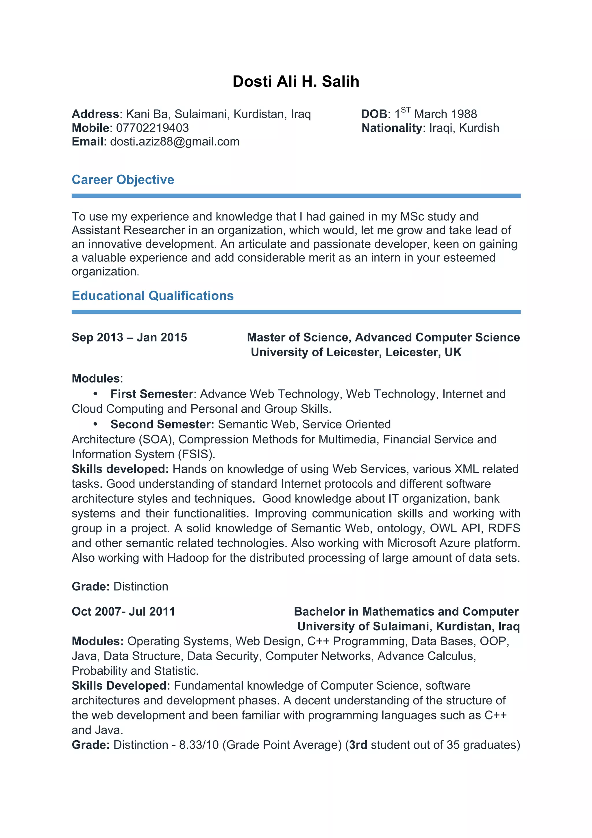 Dosti Ali H. Salih
Address: Kani Ba, Sulaimani, Kurdistan, Iraq DOB: 1ST
March 1988
Mobile: 07702219403 Nationality: Iraqi, Kurdish
Email: dosti.aziz88@gmail.com
Career Objective
To use my experience and knowledge that I had gained in my MSc study and
Assistant Researcher in an organization, which would, let me grow and take lead of
an innovative development. An articulate and passionate developer, keen on gaining
a valuable experience and add considerable merit as an intern in your esteemed
organization.
Educational Qualifications
Sep 2013 – Jan 2015 Master of Science, Advanced Computer Science
University of Leicester, Leicester, UK
Modules:
• First Semester: Advance Web Technology, Web Technology, Internet and
Cloud Computing and Personal and Group Skills.
• Second Semester: Semantic Web, Service Oriented
Architecture (SOA), Compression Methods for Multimedia, Financial Service and
Information System (FSIS).
Skills developed: Hands on knowledge of using Web Services, various XML related
tasks. Good understanding of standard Internet protocols and different software
architecture styles and techniques. Good knowledge about IT organization, bank
systems and their functionalities. Improving communication skills and working with
group in a project. A solid knowledge of Semantic Web, ontology, OWL API, RDFS
and other semantic related technologies. Also working with Microsoft Azure platform.
Also working with Hadoop for the distributed processing of large amount of data sets.
Grade: Distinction
Oct 2007- Jul 2011 Bachelor in Mathematics and Computer
University of Sulaimani, Kurdistan, Iraq
Modules: Operating Systems, Web Design, C++ Programming, Data Bases, OOP,
Java, Data Structure, Data Security, Computer Networks, Advance Calculus,
Probability and Statistic.
Skills Developed: Fundamental knowledge of Computer Science, software
architectures and development phases. A decent understanding of the structure of
the web development and been familiar with programming languages such as C++
and Java.
Grade: Distinction - 8.33/10 (Grade Point Average) (3rd student out of 35 graduates)
 