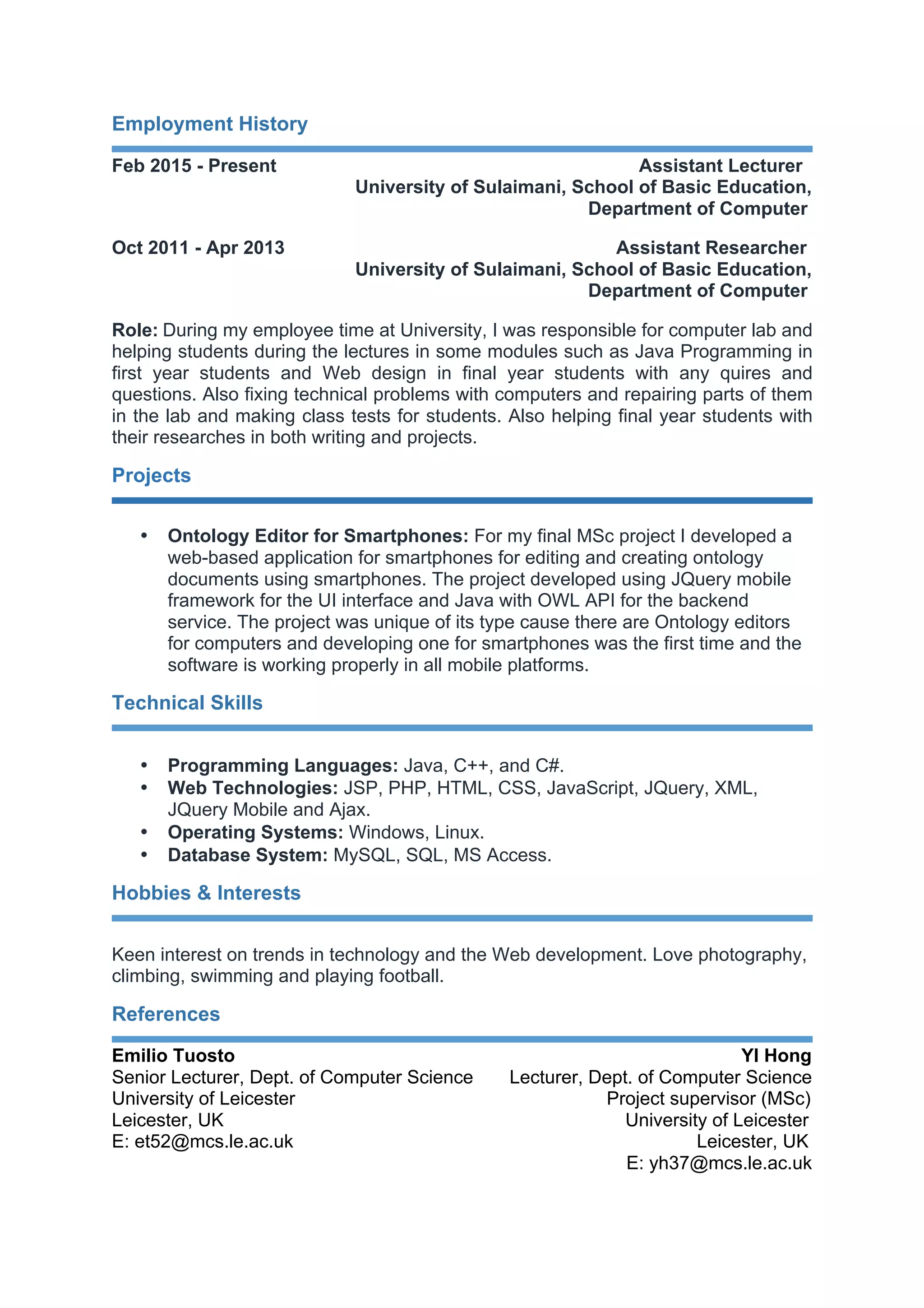 Employment History
Feb 2015 - Present Assistant Lecturer
University of Sulaimani, School of Basic Education,
Department of Computer
Oct 2011 - Apr 2013 Assistant Researcher
University of Sulaimani, School of Basic Education,
Department of Computer
Role: During my employee time at University, I was responsible for computer lab and
helping students during the lectures in some modules such as Java Programming in
first year students and Web design in final year students with any quires and
questions. Also fixing technical problems with computers and repairing parts of them
in the lab and making class tests for students. Also helping final year students with
their researches in both writing and projects.
Projects
• Ontology Editor for Smartphones: For my final MSc project I developed a
web-based application for smartphones for editing and creating ontology
documents using smartphones. The project developed using JQuery mobile
framework for the UI interface and Java with OWL API for the backend
service. The project was unique of its type cause there are Ontology editors
for computers and developing one for smartphones was the first time and the
software is working properly in all mobile platforms.
Technical Skills
• Programming Languages: Java, C++, and C#.
• Web Technologies: JSP, PHP, HTML, CSS, JavaScript, JQuery, XML,
JQuery Mobile and Ajax.
• Operating Systems: Windows, Linux.
• Database System: MySQL, SQL, MS Access.
Hobbies & Interests
Keen interest on trends in technology and the Web development. Love photography,
climbing, swimming and playing football.
References
Emilio Tuosto YI Hong
Senior Lecturer, Dept. of Computer Science Lecturer, Dept. of Computer Science
University of Leicester Project supervisor (MSc)
Leicester, UK University of Leicester
E: et52@mcs.le.ac.uk Leicester, UK
E: yh37@mcs.le.ac.uk
 