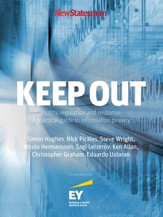 KEEPOUTReality, regulation and response:
a practical guide to information privacy
In association with
Simon Hughes, Nick Pickles, Steve Wright,
Nicola Hermansson, Sagi Leizerov, Ken Allan,
Christopher Graham, Eduardo Ustaran
Cover concept 1.indd 1 11/03/2014 11:05:41
 