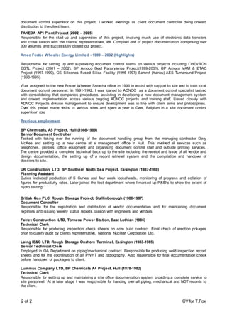 2 of 2 CV for T.Fox
document control supervisor on this project, I worked evenings as client document controller doing onward
distribution to the client team.
TAKEDA API Plant Project (2002 – 2005)
Responsible for the start-up and supervision of this project, involving much use of electronic data transfers
and close liaison with the clients’ representatives, IHI. Compiled end of project documentation comprising over
300 volumes and successfully closed out project.
Amec Foster Wheeler Energy Limited - 1989 – 2002 (Highlights)
Responsible for setting up and supervising document control teams on various projects including CHEVRON
EGTL Project (2001 – 2002), BP Amoco Geel Paraxylenes Project(1999-2001), BP Amoco VAM & ETAC
Project (1997-1999), GE Silicones Fused Silica Facility (1995-1997) Samref (Yanbu) AES Turnaround Project
(1993-1995).
Was assigned to the new Foster Wheeler Sriracha office in 1993 to assist with support to site and to train local
document control personnel. In 1991-1992, I was loaned to ADNOC as a document control specialist tasked
with consolidating that companies procedures, assisting in developing a new document management system
and onward implementation across various ongoing ADNOC projects and training staff. Liased closely with
ADNOC Projects division management to ensure development was in line with client aims and philosophies.
Over this period made visits to various sites and spent a year in Geel, Belgium in a site document control
supervisor role
Previous employment
BP Chemicals, A5 Project, Hull (1988-1989)
Senior Document Controller
Tasked with taking over the running of the document handling group from the managing contractor Davy
McKee and setting up a new centre at a management office in Hull. This involved all services such as
telephones, printers, office equipment and organising document control staff and outside printing services.
The centre provided a complete technical back up to the site including the receipt and issue of all vendor and
design documentation, the setting up of a record retrieval system and the compilation and handover of
dossiers to site.
UK Construction LTD, BP Southern North Sea Project, Easington (1987-1988)
Planning Assistant
Duties included production of S Curves and four week lookaheads, monitoring of progress and collation of
figures for productivity rates. Later joined the test department where I marked up P&ID’s to show the extent of
hydro testing.
British Gas PLC, Rough Storage Project, Stallinborough (1986-1987)
Document Controller
Responsible for the registration and distribution of vendor documentation and for maintaining document
registers and issuing weekly status reports. Liason with engineers and vendors.
Fairey Construction LTD, Torness Power Station, East Lothian (1985)
Technical Clerk
Responsible for producing inspection check sheets on core build contract. Final check of erection pckages
prior to quality audit by clients representative, National Nuclear Corporation Ltd.
Laing IE&C LTD, Rough Storage Onshore Terminal, Easington (1983-1985)
Senior Technical Clerk
Employed in QA Department on piping/mechanical contract. Responsible for producing weld inspection record
sheets and for the coordination of all PWHT and radiography. Also responsible for final documentation check
before handover of packages to client.
Lummus Company LTD, BP Chemicals A4 Project, Hull (1978-1982)
Technical Clerk
Responsible for setting up and maintaining a site office documentation system providing a complete service to
site personnel. At a later stage I was responsible for handing over all piping, mechanical and NDT records to
the client.
 