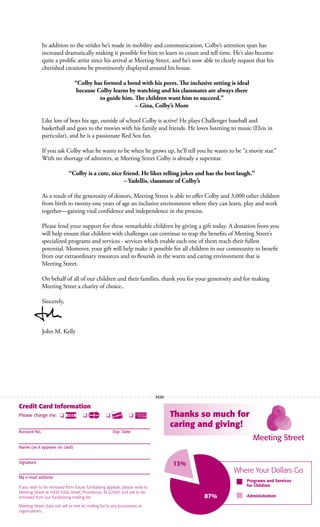 In addition to the strides he’s made in mobility and communication, Colby’s attention span has
increased dramatically making it possible for him to learn to count and tell time. He’s also become
quite a prolific artist since his arrival at Meeting Street, and he’s now able to clearly request that his
cherished creations be prominently displayed around his house.
“Colby has formed a bond with his peers. The inclusive setting is ideal
because Colby learns by watching and his classmates are always there
to guide him. The children want him to succeed.”
– Gina, Colby’s Mom
Like lots of boys his age, outside of school Colby is active! He plays Challenger baseball and
basketball and goes to the movies with his family and friends. He loves listening to music (Elvis in
particular), and he is a passionate Red Sox fan.
If you ask Colby what he wants to be when he grows up, he’ll tell you he wants to be “a movie star.”
With no shortage of admirers, at Meeting Street Colby is already a superstar.
“Colby is a cute, nice friend. He likes telling jokes and has the best laugh.”
– Yadellis, classmate of Colby’s
As a result of the generosity of donors, Meeting Street is able to offer Colby and 3,000 other children
from birth to twenty-one years of age an inclusive environment where they can learn, play and work
together—gaining vital confidence and independence in the process.
Please lend your support for these remarkable children by giving a gift today. A donation from you
will help ensure that children with challenges can continue to reap the benefits of Meeting Street’s
specialized programs and services - services which enable each one of them reach their fullest
potential. Moreover, your gift will help make it possible for all children in our community to benefit
from our extraordinary resources and to flourish in the warm and caring environment that is
Meeting Street.
On behalf of all of our children and their families, thank you for your generosity and for making
Meeting Street a charity of choice..
Sincerely,
John M. Kelly
Credit Card Information
Please charge my: q q q q
Account No. Exp. Date
Name (as it appears on card)
Signature
My e-mail address
If you wish to be removed from future fundraising appeals, please write to
Meeting Street at 1000 Eddy Street, Providence, RI 02905 and ask to be
removed from our fundraising mailing list.
Meeting Street does not sell or rent its mailing list to any businesses or
organizations.
Thanks so much for
caring and giving!
Where Your Dollars Go
13%
87%
Programs and Services
for Children
Administration
PERF
 