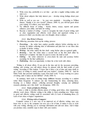 Lukeswem Beba MIRD ACA-401 RP2.DOCX Page 2
2. Write every day, preferably at a set time – get into a regular writing routine, and
stick to it.
3. Write about subjects that truly interest you – develop strong feelings about your
subject.
4. Write as well as you can … by your own standards – According to William
Zinsser, “Quality is its own reward” (Zinsser, 2000: 4), you will feel good about
your writing if it reflects your best efforts.
5. Try different forms of writing – Stories, letters, essays, reports and poems
enhances your ability and habit for writing.
6. Become a student of writing – Learn to recognize the traits of good writing, such
as clear organization and effective word choice and approach writing as a
process in which you develop your own thoughts about a subject.
2.1.2. One Writer’s Process
The following procedure form up the writing process:
1. Prewriting – the writer here explore possible subjects before selecting one to
develop by further collecting data of information and plan how to use these data
or details in his/her writing.
2. Writing – the writer makes the first draft - using his/her plan as a general guide.
3. Revising – here the writer takes a second look at the first draft either by
him/herself or implore the help of a peer to review the draft as well.
4. Editing – the writer endeavors to cross-check his style and accuracy before
ascending for the final publication.
5. Publishing – this is an opportunity to share his or her work with others.
Writing is all about efforts. If you put in the time and do the necessary prewriting,
drafting, and revising, you will almost always be pleased with the final results of your
writing. According to Dan Jenkins: “I know that it takes a lot of time and many drafts to
get a piece of writing to satisfy yourself and your readers”, (Jenkins, 2000: 9). And for
Olivia Nold, that personal satisfaction comes from hard work: “I keep working on a piece
of writing until it makes me feel fulfilled” (Nold, 2000: 9).
In summary, hard work in writing brings fulfillment because according to a student
writer Brian Krygsman “it endears one into brainstorming for ideas, clustering ideas,
focusing on a limited subject, collecting personal thoughts, carrying out additional
research, planning one’s first draft,” etc (Krygsman, 2000: 10).
2.1.3. Traits of Effective Writing
It takes a while to develop effective pieces of writing, good ideas, clear organization,
effective word choice. Effective writing is the ability to learn something new. Major traits
to good and effective writing could be associated with: (1) Lack of stimulating ideas, (2)
Lack of new ideas or logical organization.
2.1.4. Writing with a Computer
Computer system is a new way of an improved art of effective writing, once you
know how to use it; the computer can save you a lot of time. It makes it easy to work
with your writing, allowing you to rearrange information and add new ideas. And it helps
you produce clear, readable copy to share with your readers.
 