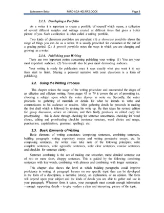 Lukeswem Beba MIRD ACA-401 RP2.DOCX Page 3
2.1.5. Developing a Portfolio
As a writer it is important to create a portfolio of yourself which means, a collection
of several different samples and writings created at different times that gives a better
picture of you. Such a collection is often called a writing portfolio.
Two kinds of classroom portfolios are prevalent: (1) a showcase portfolio shows the
range of things you can do as a writer. It is usually presented for evaluation at the end of
a grading period. (2) A growth portfolio notes the ways in which you are changing and
growing as a writer.
2.1.6. Publishing your Writing
There are two important points concerning publishing your writing. (1) You are your
most important audience. (2) You should also be your most demanding audience.
Your writing is ready for publication once it says exactly what you want it to say
from start to finish. Sharing a personal narrative with your classroom is a form of
publishing.
2.2. Using the Writing Process
This chapter relates the usage of the writing procedure and enumerated the stages of
an effective and efficient writing. From pages 45 to 79 it covers the art of prewriting i.e.
choosing a subject upon which the writer desires to write on. Secondly, the writer
proceeds to gathering of materials or details for what he intends to write and
communicates to his audience or readers. After gathering details he proceeds in making
the first draft which is followed by revising his write up. He then takes his revised edition
for group discussion, advice or criticism, and then finally produces an edited copy for
proofreading – this is done through checking for sentence smoothness, checking for word
choice, editing and proofreading checklist (sentence structure, word choice and usage,
punctuation, capitalization, grammar, spelling), etc.
2.3. Basic Elements of Writing
Basic elements of writing constitutes: composing sentences, combining sentences,
building paragraphs writing expository essays and writing persuasive essays, etc. In
composing sentences, the writer must take note of the following principles; write
complete sentences, write agreeable sentences, write clear sentences, concise sentences
and checklist for sentence clarity.
Sentence combining is the act of making one smoother, more detailed sentence out
of two or more short, choppy sentences. This is guided by the following: combining
sentences with key words, combining with phrases and combining with longer sentences.
This chapter also shows the level at which building paragraphs could improve
proficiency in writing. A paragraph focuses on one specific topic than can be developed
in the form of a description, a narrative (story), an explanation, or an opinion. The form
will depend upon your subject and the kinds of details you are able to gather and use in
your paragraph. Whatever form it takes, your paragraph must contain enough information
– enough supporting details – to give readers a clear and interesting picture of the topic.
 