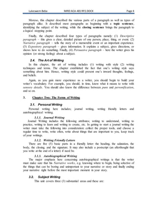 Lukeswem Beba MIRD ACA-401 RP2.DOCX Page 4
Moreso, this chapter described the various parts of a paragraph as well as types of
paragraph alike. It described most paragraphs as beginning with a topic sentence,
identifying the subject of the writing, while the closing sentence brings the paragraph to
a logical stopping point.
Finally, the chapter described four types of paragraphs namely: (1) Descriptive
paragraph – this gives a clear, detailed picture of one person, place, thing, or event. (2)
Narrative paragraph – tells the story of a memorable event or an important experience.
(3) Expository paragraph – gives information. It explains a subject, gives directions, or
shows how to do something. Finally, (4) Persuasive paragraph – here the writer gives his
opinion (or strong feeling) about a subject.
2.4. The Art of Writing
In this chapter, the art of writing includes (1) writing with style (2) writing
techniques and terms. The chapter established the fact that one’s writing style says
something about him. Hence, writing style could present one’s inward thoughts, feelings,
and beliefs.
Again, as you gain more experience as a writer, you should begin to build your
writer’s vocabulary. For example, you should, in time, know what it means to write with
sensory details. You should also know the difference between puns and personification,
and so on.
3. Chapter Two: The Forms of Writing
3.1. Personal Writing
Personal writing here includes; journal writing, writing friendly letters and
autobiographical writing.
3.1.1. Journal Writing
Journal Writing includes the following attributes; writing to understand, writing to
practice, writing to learn and writing to create, etc. In getting to start a journal writing the
writer must take the following into consideration: collect the proper tools, and choose a
regular time to write, write often, write about things that are important to you, keep track
of your writings.
3.1.2. Writing Friendly Letters
There are five (5) basic parts in a friendly letter: the heading, the salutation, the
body, the closing, and the signature. It may also include a postscript (an afterthought that
you write at the end of a letter) if need be.
3.1.3. Autobiographical Writing
The major emphasis here concerning autobiographical writings is that the writer
must make sure that his Narrative works, e.g. knowing where to begin, being selective of
the things that can be boring and unimportant to your narrative or story and finally ending
your narrative right before the most important moment in your story.
3.2. Subject Writing
This unit covers three (3) substantial areas and these are:
 