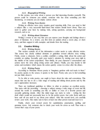 Lukeswem Beba MIRD ACA-401 RP2.DOCX Page 5
3.2.1. Biographical Writing
In this section, you write about a person you find interesting (besides yourself). This
person could be someone you admire, someone who has done something you find
fascinating, or someone you are simply curious about.
3.2.2. Writing News Stories
Writing an effective news story requires good reporting skills. First, you need to find
a subject (like a very successful fund-raiser) that readers should know about. Then you
need to gather your facts by making visits, asking questions, carrying out background
research, and so on.
3.2.3. Writing about Literature
Writing a review is one way that you can express your thoughts and feelings about a
piece of literature. In a review, you first form an opinion about a novel, play, or short
story, and then support it with examples and details from the reading.
3.3. Creative Writing
3.3.1. Writing Stories
This section contains all of the information a writer needs to write effective stories.
This source has clearly outlined elements or guidelines toward effective story writing.
Firstly, create a character, form a conflict, establish a setting, think about the action and
consider an ending. Secondly, grab your reader’s attention by starting your story right in
the middle of the action (exposition). Then thirdly, let your character’s conversations and
actions move the story along (rising action and climax). Finally, you may decide to fall
action and resolution which means the action quickly comes to a close after the climax.
3.3.2. Writing Poetry
According to Marianne Moore poetry is “imaginary gardens with real toads in them.”
So poetry speaks to the senses; it speaks to the heart. Poetry asks you to feel something
not just think about it.
To be able to write poetry, one ought to know about the rules and conventions. This
means that one has to do a wide range of reading and talking about poems and by this
one’s appreciation increases.
There are traditional guidelines to follow in other to produce an excellent poetry.
This starts with the prewriting – choosing a subject among a wide range of event and life
around the world or something you like or dislike or even of a favorite person and
secondly gathering details. After this initial stage one starts to write – writing the first
draft which would not necessarily have to be the perfect poem. Just write freely until you
have said all you need to say about your subject. After this second level, you carefully
review your work. Also make sure to have at least one other person read and react to it.
Finally, check your revised poem for capitalization, punctuation, spelling, and
grammar errors. Ask someone else to check your work for errors as well. Then write a
correct final copy of your poem.
 
