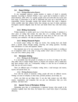 Lukeswem Beba MIRD ACA-401 RP2.DOCX Page 6
3.4. Report Writing
3.4.1. Writing Observation Reports
In any meaningful endeavor, paying attention to matters of detail is extremely
important. According to Sherlock Holmes, I pay a good deal of attention to matters of
detail (Sherlock, 2000: 209). For example, people in the real world often rely on the same
keen sense of observation to be able to understand and carry out a successful task or
responsibility. Doctors thoroughly examine their patients before they make a diagnosis.
Artists carefully study their subjects before they attempt any type of artistic expression.
Investigative reporters diligently study the facts and details before they write their stories,
etc.
3.4.2. Writing Summaries
Writing summaries is another good way to learn from your reading. A summary is a
short piece of writing that restates the main idea of a reading selection. Writing
summaries will help you find and understand the main ideas in what you read, and
reviewing your summaries will help you prepare for any form of tests.
3.4.3. Writing Research Papers
In research paper writing, two things are involve, first, learning facts and details
about a specific subject through reading, observing, and asking questions. Secondly,
share information in a clear and organized manner.
One important area to be very conscious of in writing research papers is avoiding an
act of plagiarism which is the crime of using another writer’s idea or words as if they
were your own, without giving credit.
3.5. Workplace Writing
3.5.1. Writing in the Workplace
It is unavoidably clear that people in workplace do one form of writing or the other.
They either write to analyze budget reports, to propose new projects, and to explain how
their latest products work, etc. Consequently, writing is a near the top of essential job
skills that you will need to master.
There are different types of workplace writing, letters, e-mail messages and memos,
reports, and special forms, etc.
3.5.2. Writing Business Letters
Even with the advent of electronic writing, people still write for different reasons.
Writings are done in workplace to share ideas, promote products, ask for help, etc.
Letters can help you get things done. It can also help connect you with fellow
experts, organizations, and companies that can give you information, help you solve
problems, and much more.
3.6. Special Forms of Workplace Writing
Maintaining open lines of communication is important because when people in the
workplace regularly share their ideas, the business has a much better chance of operating
efficiently.
 