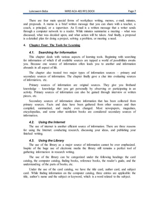 Lukeswem Beba MIRD ACA-401 RP2.DOCX Page 7
There are four main special forms of workplace writing, memos, e-mail, minutes,
and proposals. A memo is a brief written message that you can share with a teacher, a
coach, a principal, or a supervisor. An E-mail is a written message that a writer sends
through a computer network to a reader. While minutes summarize a meeting – what was
discussed, what was decided upon, and what action will be taken. And finally, a proposal
is a detailed plan for doing a project, solving a problem, or meeting a need.
4. Chapter Four: The Tools for Learning
4.1. Searching for Information
This chapter deals with various aspects of learning tools. Beginning with searching
for information of which if all available sources are tapped a world of possibilities awaits
you. Because one source of information often leads you to another and information
abounds in all aspect of life.
The chapter also treated two major types of information sources – primary and
secondary sources of information. The chapter finally gave a clue into evaluating sources
of information, etc.
Primary sources of information are original sources. They give you firsthand
knowledge – knowledge that you get personally by observing or participating in an
activity. Primary sources of information can also be gained through interview or written
pieces, etc.
Secondary sources of information share information that has been collected from
primary sources. Facts and data have been gathered from other sources and then
compiled, summarized, and maybe even changed. Most newspapers, magazines,
encyclopedias, and some other nonfiction books are considered secondary sources of
information.
4.2. Using the Internet
The use of internet is another efficient source of information. There are three reasons
for using the Internet: conducting research, discussing your ideas, and publishing your
finished writing.
4.3. Using the Library
The use of the library as a major source of information cannot be over emphasized.
Inspite of the huge use of electronic media the library still remains a perfect tool of
gathering information in research writing.
The use of the library can be categorized under the following headings: the card
catalog, the computer catalog, finding books, reference books, the reader’s guide, and the
understanding of the parts of books, etc.
Under the use of the card catalog, we have the title card, author card, and subject
card. While finding information on the computer catalog, three entries are applicable: the
title, author’s name and the subject or keyword, which is a word related to the subject.
 