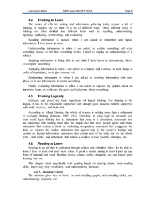 Lukeswem Beba MIRD ACA-401 RP2.DOCX Page 8
4.4. Thinking to Learn
The nature of effective writing and information gathering today require a lot of
thinking, it requires me to think in a lot of different ways. These different ways of
thinking are often divided into different levels such as: recalling, understanding,
applying, analyzing, synthesizing, and evaluating.
Recalling information is needed when I am asked to remember and repeat
information I have learnt in class.
Understanding information is when I am asked to explain something, tell what
something means, or tell how something works, I need to display an understanding of a
subject.
Applying information is being able to use what I have learnt to demonstrate, show,
or complete something.
Analyzing information is when I am asked to compare and contrast, to rank things in
order of importance, or to give reasons, etc.
Synthesizing information is when I am asked to combine information with new
ideas, or to use information to create something.
Finally, evaluating information is when I am asked to express my opinion about an
important issue, or to discuss the good and bad points about something.
4.5. Thinking Logically
Evidence and proof are basic ingredients of logical thinking. For thinking to be
logical, it has to be reasonable supported with enough good reasons; reliable supported
with solid evidence, and believable.
According to Albert Einstein, the whole of science is nothing more than a refinement
of everyday thinking (Einstein, 2000: 294). Therefore, in using logic to persuade one
must avoid fuzzy thinking that is, statements that jump to a conclusion, statements that
are supported with nothing more than the simple fact that most people agree with them,
statements that contain a weak or misleading comparison, statements that exaggerate the
facts or mislead the reader, statements that appeal only to the reader’s feelings and
contain no factual information, statements that contain part of the truth, but not the whole
truth – half-truths, and statements that reduce a solution to two possible extremes, etc.
4.6. Reading to Learn
Reading is an art that is cultivated through selfless and relentless effort. To be able to
learn I have to read and read more often. A good a reader aiming to learn I pick up any
form of material and read. Reading books, charts, tables, diagrams, etc can impart great
learning into me.
This chapter deals specifically with reading based on reading charts, study-reading
skills, improving your vocabulary, and understanding literature.
4.6.1. Reading Charts
The attention given here is based on understanding graphs, understanding tables, and
understanding diagrams, etc.
 