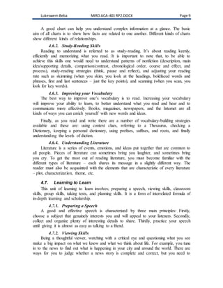Lukeswem Beba MIRD ACA-401 RP2.DOCX Page 9
A good chart can help you understand complex information at a glance. The basic
aim of all charts is to show how facts are related to one another. Different kinds of charts
show different kinds of relationships.
4.6.2. Study-Reading Skills
Reading to understand is referred to as study-reading. It’s about reading keenly,
efficiently and memorizing what you read. It is important to note that, to be able to
achieve this skills one would need to understand patterns of nonfiction (description, main
idea/supporting details, comparison/contrast, chronological order, course and effect, and
process), study-reading strategies (think, pause and reflect), and adjusting your reading
rate such as skimming (when you skim, you look at the headings, boldfaced words and
phrases, first and last sentences – just the key points), and scanning (when you scan, you
look for key words).
4.6.3. Improving your Vocabulary
The best way to improve one’s vocabulary is to read. Increasing your vocabulary
will improve your ability to learn, to better understand what you read and hear and to
communicate more effectively. Books, magazines, newspapers, and the Internet are all
kinds of ways you can enrich yourself with new words and ideas.
Finally, as you read and write there are a number of vocabulary-building strategies
available and these are: using context clues, referring to a Thesaurus, checking a
Dictionary, keeping a personal dictionary, using prefixes, suffixes, and roots, and finally
understanding the levels of diction.
4.6.4. Understanding Literature
Literature is a series of events, emotions, and ideas put together that are common to
all people. Pieces of literature can sometimes bring you laughter, and sometimes bring
you cry. To get the most out of reading literature, you must become familiar with the
different types of literature – each shares its message in a slightly different way. The
reader must also be acquainted with the elements that are characteristic of every literature
– plot, characterization, theme, etc.
4.7. Learning to Learn
This unit of learning to learn involves; preparing a speech, viewing skills, classroom
skills, group skills, taking tests, and planning skills. It is a form of interrelated formula of
in-depth learning and scholarship.
4.7.1. Preparing a Speech
A good and effective speech is characterized by three main principles: Firstly,
choose a subject that genuinely interests you and will appeal to your listeners. Secondly,
collect and organize plenty of interesting details to share. Thirdly, practice your speech
until giving it is almost as easy as talking to a friend.
4.7.2. Viewing Skills
Being a thoughtful viewer, watching with a critical eye and questioning what you see
make a big impact on what we know and what we think about life. For example, you tune
in to the news to find out what is happening in your city and around the world. There are
ways for you to judge whether a news story is complete and correct, but you need to
 