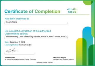 Has been presented to
Joseph Richa
On successful completion of the authorized
Cisco training course:
Interconnecting Cisco Networking Devices, Part 1 (ICND1) - TRN-ICND1-2.0
Date: December 2, 2013
Learning Partner: FormaTech Srl
Andres Sintes
Sr. Director, Worldwide Learning Partner Channels
Certificate number: 180271
Mohamad Berjawi
Certified Cisco Systems Instructor
 