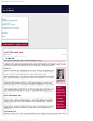 COSTS: Sharing the blame | Legalease Law Journal Series - LawJournals.co.uk
http://lawjournals.co.uk/2015060572995/the-commercial-litigation-journal/costs-sharing-the-blame[10/06/2015 17:07:23]
HOME
JOURNALS
THE COMMERCIAL LITIGATION JOURNAL
EMPLOYMENT LAW JOURNAL
FAMILY LAW JOURNAL
PERSONAL INJURY LAW JOURNAL
PROPERTY LAW JOURNAL
PROCUREMENT & OUTSOURCING JOURNAL
TRUSTS AND ESTATES LAW & TAX JOURNAL
ARCHIVE
ADVERTISING
SUBSCRIPTIONS
CONTACT
INDICES
The Commercial Litigation Journal
05 June 2015
Andrew Kelmanson is a
trainee with Clyde & Co
LLP
‘Claimants
involved in multi-
party litigation may
apply to the courts
to make
discretionary costs
orders in
circumstances
where a claimant
succeeds against
one or more
defendants, but
does not succeed
against others.’
COSTS: Sharing the blame
 Clyde & Co LLP
Issue: The Commercial Litigation Journal: May/June 2015
Andrew Kelmanson provides a timely reminder of the law behind co-defendant costs orders
Alongside determining the liability of the parties to proceedings, courts are also tasked with apportioning the costs of litigating between them. Under CPR r44.2(a),
the ‘general rule’ is that successful litigants are to recover their costs from unsuccessful litigants (court orders often refer to costs being ‘in the case’). This position
is far less straightforward when dealing with multi-party litigation involving a number of defendants who may be facing multiple claims.
Background
Part 44 of the CPR provides for specific circumstances where the ‘general rule’ does not apply (CPR r44.3) as well as for the courts
to exercise their discretion where they see fit (CPR r44.2(b)). The recent Court of Appeal case of Coward v Phaestos Ltd [2014], in
which the court ruled that trial judges have a wide discretion in ordering costs under Part 44 which is in no way constrained by the
costs rules under Part 36, confirms the unfettered scope which the courts have in making Part 44 costs orders.
Drawing on the guiding factors under CPR r44.4 in exercising their discretion, the courts often punish parties (and their advisors) for
failing to settle before trial or at least to control costs in circumstances where it would be reasonable for them to have done so (see
the discussion on the third criterion in ‘Satisfying the criteria’).
Though the consequence is uncertainty on how arguments as to costs will be treated by the courts, the CPR’s flexibility is designed
to facilitate justice between the parties. Claimants involved in multi-party litigation may, as a result, apply to the courts to make
discretionary costs orders in circumstances where a claimant succeeds against one or more defendants, but does not succeed
against others (co-defendant costs orders, or CDCOs). The mechanics of CDCOs take two different forms: a ‘Bullock order’ (Bullock
v The London General Omnibus Company [1907]) and a ‘Sanderson order’ (Sanderson v Blyth Theatre Company [1903]).
This article explores the substance and intentions of CDCOs; the criteria on which the courts base their decisions whether to make
CDCOs and examples of instances where these criteria have been applied; other relevant key issues, including circumstances in
which a Sanderson order is appropriate and the duty of care owed by a claimant’s solicitors in advising as to the joinder of
defendants; and the potential for case law in the area to develop further, particularly where an unsuccessful defendant is insolvent or
is a known credit risk.
Bullock and Sanderson orders
A Bullock order is an indemnity order that first requires the claimant to pay to the successful defendant the costs incurred by the
successful defendant in its defence. The claimant is then permitted to recover those costs (or a proportion of those costs) from an
unsuccessful defendant. Consequently, the claimant has the potential to be left out of pocket where, in pursuing an unsuccessful
defendant for those costs, it fails to recover them; for example, where an unsuccessful defendant is insolvent, or where there is a
charge over its assets.
A Sanderson order requires an unsuccessful defendant to pay directly to a successful defendant the costs incurred by a successful
defendant in its defence (or a proportion of those costs). For the claimant, this is the more favourable order of the two; the claimant
is excluded entirely from the payment mechanism involved in a successful defendant recovering the costs that it has incurred in
defending the action.
Satisfying the criteria
Neither order is appropriate in favour of a claimant who has sued both defendants because of a doubt as to the law as opposed to the facts, nor where the causes
of action against each are quite distinct, nor where the respective claims are not alternative, nor where they are based on quite different sets of facts.
 
