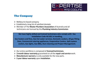 The Company
Melbourne based company
Established a long list of satisfied clientele
Member of The Master Plumbers Association of Australia and all
technicians are licensed by the Plumbing Industry Commission.
We have highly skilled and trained technicians who comply with Gas
Installation Code AG 601 in handling,
Gas heaters and fires, Gas hot water services, Domestic cookers, All gas fitting
lines, Commercial catering appliances, Evaporative Coolers, Split system
coolers, Gas lights, Gas BBQ, Duct cleaning and Project Management.
Our entire workforce is composed of licensed technicians.
3 month labour warranty guaranteed on all the repair and service work.
Manufacturer warranty is only available for the new parts.
5 year labour warranty upon installation.
 