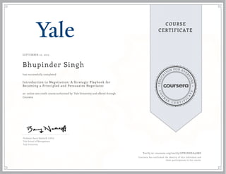 EDUCA
T
ION FOR EVE
R
YONE
CO
U
R
S
E
C E R T I F
I
C
A
TE
COURSE
CERTIFICATE
SEPTEMBER 22, 2015
Bhupinder Singh
Introduction to Negotiation: A Strategic Playbook for
Becoming a Principled and Persuasive Negotiator
an online non-credit course authorized by Yale University and offered through
Coursera
has successfully completed
Professor Barry Nalebuff, D.Phil.
Yale School of Management
Yale University
Verify at coursera.org/verify/DPRGRHEA56MD
Coursera has confirmed the identity of this individual and
their participation in the course.
 