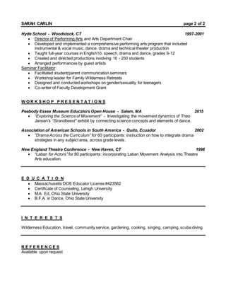 SARAH CARLIN page 2 of 2
Hyde School - Woodstock, CT 1997-2001
 Director of Performing Arts and Arts Department Chair
 Developed and implemented a comprehensive performing arts program that included
instrumental & vocal music, dance, drama and technical theater production
 Taught full-year courses in English10, speech, drama and dance, grades 9-12
 Created and directed productions involving 10 - 250 students
 Arranged performances by guest artists
Seminar Facilitator:
 Facilitated student/parent communication seminars
 Workshop leader for Family Wilderness Retreats
 Designed and conducted workshops on gender/sexuality for teenagers
 Co-writer of Faculty Development Grant
W O R K S H O P P R E S E N T A T I O N S
Peabody Essex Museum Educators Open House - Salem, MA 2015
 “Exploring the Science of Movement” - Investigating the movement dynamics of Theo
Jansen’s “Strandbeest” exhibit by connecting science concepts and elements of dance.
Association of American Schools in South America - Quito, Ecuador 2002
 “Drama Across the Curriculum” for 60 participants: instruction on how to integrate drama
strategies in any subject area, across grade levels.
New England Theatre Conference - New Haven, CT 1998
 “Laban for Actors” for 80 participants: incorporating Laban Movement Analysis into Theatre
Arts education.
E D U C A T I O N
 Massachusetts DOE Educator License #423562
 Certificate of Counseling, Lehigh University
 M.A. Ed, Ohio State University
 B.F.A. in Dance, Ohio State University
I N T E R E S T S
Wilderness Education, travel, community service, gardening, cooking, singing, camping, scuba diving
R E F E R E N C E S
Available upon request
 