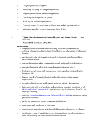 o Designing and conducting tests;
o Recording, analyzing and interpreting test data;
o Proposing modifications and retesting products;
o Qualifying the final product or system;
o Servicing and maintaining equipment;
o Preparing product documentation, writing reports and giving presentations;
o Monitoring a product in use to improve on future design.
3. Valliant Educational consultant Limited, 22 Abiola way, Ibadan, Nigeria. (April
2006- 2008)
Position Held: Health and safety officer
Job Description
o carrying out risk assessments and considering how risks could be reduced;
o outlining safe operational procedures which identify and take account of all relevant
hazards;
o carrying out regular site inspections to check policies and procedures are being
properly implemented;
o making changes to working practices that are safe and comply with legislation;
o preparing health and safety strategies and developing internal policy;
o leading in-house training with managers and employees about health and safety
issues and risks;
o keeping records of inspection findings and producing reports that suggest
improvements;
o recording of incidents and accidents and producing statistics for managers;
o being up to date with new legislation and maintaining a working knowledge of all
Health and Safety Executive (HSE) legislation and any developments that affect the
employer's industry;
o attending Institution of Occupational Safety and Health (IOSH) seminars and reading
professional journals;
o producing management reports, newsletters and bulletins;
o ensuring the safe installation of equipment;
o managing and organizing the safe disposal of hazardous substances, e.g. asbestos;
o advising on a range of specialist areas, e.g. fire regulations, hazardous substances,
noise, safeguarding machinery and occupational diseases.
 