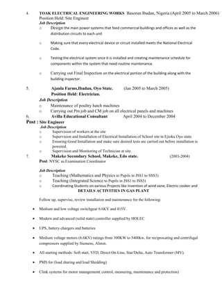 4. TOAK ELECTRICAL ENGINEERING WORKS Basorun Ibadan, Nigeria.(April 2005 to March 2006)
Position Held: Site Engineer
Job Description
o Design the main power systems that feed commercial buildings and offices as well as the
distribution circuits to each unit
o Making sure that every electrical device or circuit installed meets the National Electrical
Code.
o Testing the electrical system once it is installed and creating maintenance schedule for
components within the system that need routine maintenance.
o Carrying out Final Inspection on the electrical portion of the building along with the
building inspector.
5. Ajanla Farms,Ibadan, Oyo State. (Jan 2005 to March 2005)
Position Held: Electrician.
Job Description
o Maintenance of poultry hatch machines
o Carrying out Pm job and CM job on all electrical panels and machines
6. Avilla Educational Consultant April 2004 to December 2004
Post : Site Engineer
Job Description
o Supervision of workers at the site
o Supervision and Installation of Electrical Installation of School site in Ejioku Oyo state.
o Ensuring Good Installation and make sure desired tests are carried out before installation is
powered.
o Supervision and Monitoring of Technician at site.
7. Makeke Secondary School, Makeke, Edo state. (2003-2004)
Post: NYSC as Examination Coordinator
Job Description
o Teaching (Mathematics and Physics to Pupils in JSS1 to SSS3)
o Teaching (Integrated Science to Pupils in JSS1 to JSS3)
o Coordinating Students on various Projects like Invention of wind vane, Electric cooker and
DETAILS ACTIVITIES IN GAS PLANT
Follow up, supervise, review installation and maintenance for the following:
• Medium and low voltage switchgear 6.6KV and 415V.
• Modern and advanced (solid state) controller supplied by HOLEC
• UPS, battery chargers and batteries
• Medium voltage motors (6.6KV) ratings from 300KW to 5400kw, for reciprocating and centrifugal
compressors supplied by Siemens, Alston.
• All starting methods: Soft start, VFD, Direct On Line, Star/Delta, Auto Transformer (MV).
• PMS for (load sharing and load Shedding)
• Clink systems for motor management( control, measuring, maintenance and protection)
 